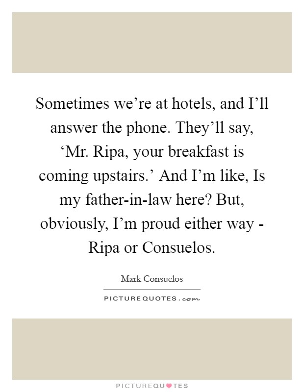 Sometimes we're at hotels, and I'll answer the phone. They'll say, ‘Mr. Ripa, your breakfast is coming upstairs.' And I'm like, Is my father-in-law here? But, obviously, I'm proud either way - Ripa or Consuelos Picture Quote #1