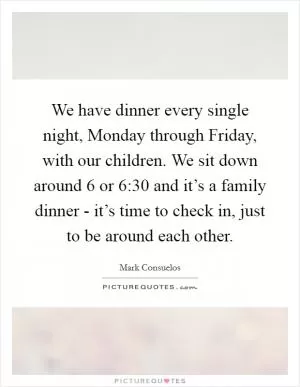 We have dinner every single night, Monday through Friday, with our children. We sit down around 6 or 6:30 and it’s a family dinner - it’s time to check in, just to be around each other Picture Quote #1