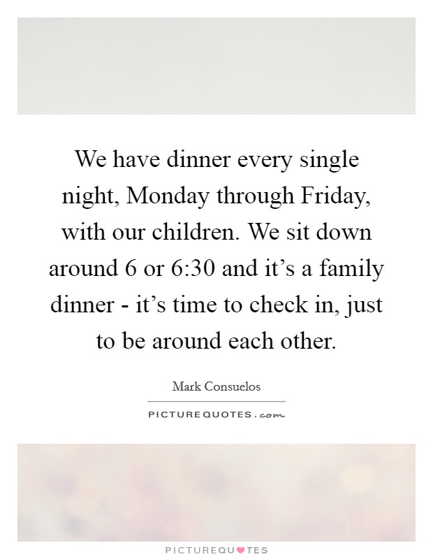We have dinner every single night, Monday through Friday, with our children. We sit down around 6 or 6:30 and it's a family dinner - it's time to check in, just to be around each other Picture Quote #1