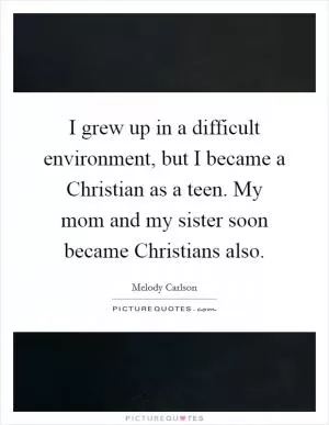I grew up in a difficult environment, but I became a Christian as a teen. My mom and my sister soon became Christians also Picture Quote #1