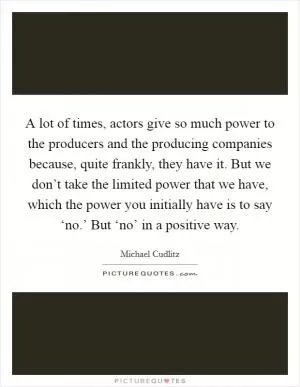 A lot of times, actors give so much power to the producers and the producing companies because, quite frankly, they have it. But we don’t take the limited power that we have, which the power you initially have is to say ‘no.’ But ‘no’ in a positive way Picture Quote #1