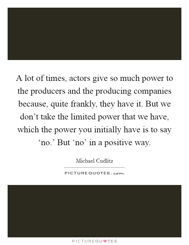 A lot of times, actors give so much power to the producers and the producing companies because, quite frankly, they have it. But we don't take the limited power that we have, which the power you initially have is to say ‘no.' But ‘no' in a positive way Picture Quote #1
