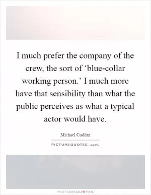 I much prefer the company of the crew, the sort of ‘blue-collar working person.’ I much more have that sensibility than what the public perceives as what a typical actor would have Picture Quote #1