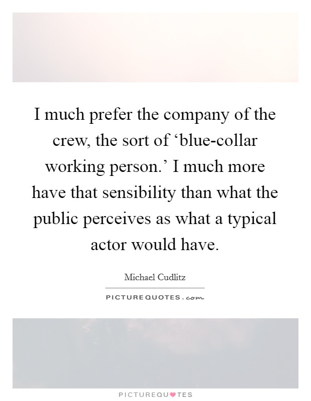I much prefer the company of the crew, the sort of ‘blue-collar working person.' I much more have that sensibility than what the public perceives as what a typical actor would have Picture Quote #1