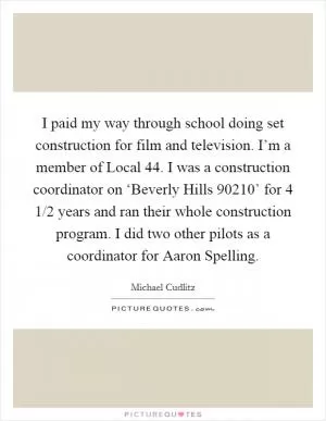 I paid my way through school doing set construction for film and television. I’m a member of Local 44. I was a construction coordinator on ‘Beverly Hills 90210’ for 4 1/2 years and ran their whole construction program. I did two other pilots as a coordinator for Aaron Spelling Picture Quote #1