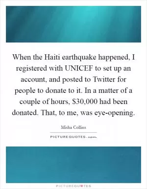 When the Haiti earthquake happened, I registered with UNICEF to set up an account, and posted to Twitter for people to donate to it. In a matter of a couple of hours, $30,000 had been donated. That, to me, was eye-opening Picture Quote #1
