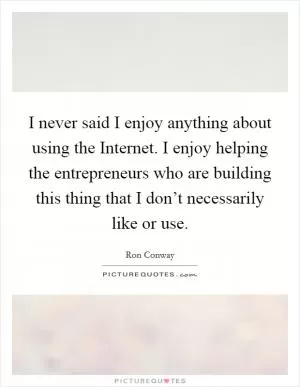 I never said I enjoy anything about using the Internet. I enjoy helping the entrepreneurs who are building this thing that I don’t necessarily like or use Picture Quote #1