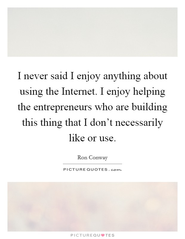 I never said I enjoy anything about using the Internet. I enjoy helping the entrepreneurs who are building this thing that I don't necessarily like or use Picture Quote #1