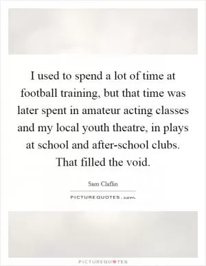 I used to spend a lot of time at football training, but that time was later spent in amateur acting classes and my local youth theatre, in plays at school and after-school clubs. That filled the void Picture Quote #1