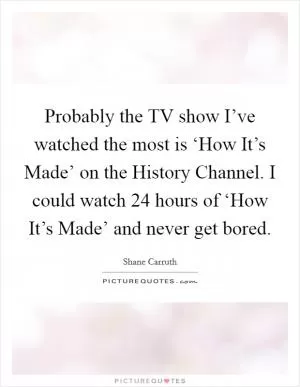 Probably the TV show I’ve watched the most is ‘How It’s Made’ on the History Channel. I could watch 24 hours of ‘How It’s Made’ and never get bored Picture Quote #1