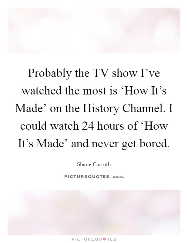 Probably the TV show I've watched the most is ‘How It's Made' on the History Channel. I could watch 24 hours of ‘How It's Made' and never get bored Picture Quote #1