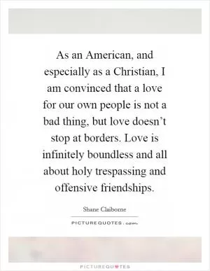 As an American, and especially as a Christian, I am convinced that a love for our own people is not a bad thing, but love doesn’t stop at borders. Love is infinitely boundless and all about holy trespassing and offensive friendships Picture Quote #1