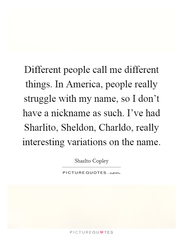Different people call me different things. In America, people really struggle with my name, so I don't have a nickname as such. I've had Sharlito, Sheldon, Charldo, really interesting variations on the name Picture Quote #1