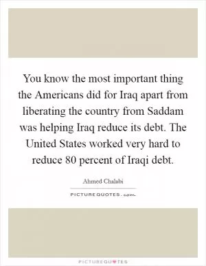 You know the most important thing the Americans did for Iraq apart from liberating the country from Saddam was helping Iraq reduce its debt. The United States worked very hard to reduce 80 percent of Iraqi debt Picture Quote #1