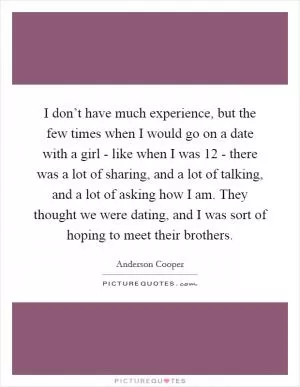 I don’t have much experience, but the few times when I would go on a date with a girl - like when I was 12 - there was a lot of sharing, and a lot of talking, and a lot of asking how I am. They thought we were dating, and I was sort of hoping to meet their brothers Picture Quote #1
