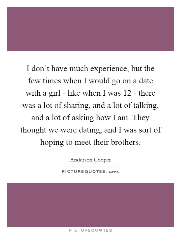 I don't have much experience, but the few times when I would go on a date with a girl - like when I was 12 - there was a lot of sharing, and a lot of talking, and a lot of asking how I am. They thought we were dating, and I was sort of hoping to meet their brothers Picture Quote #1