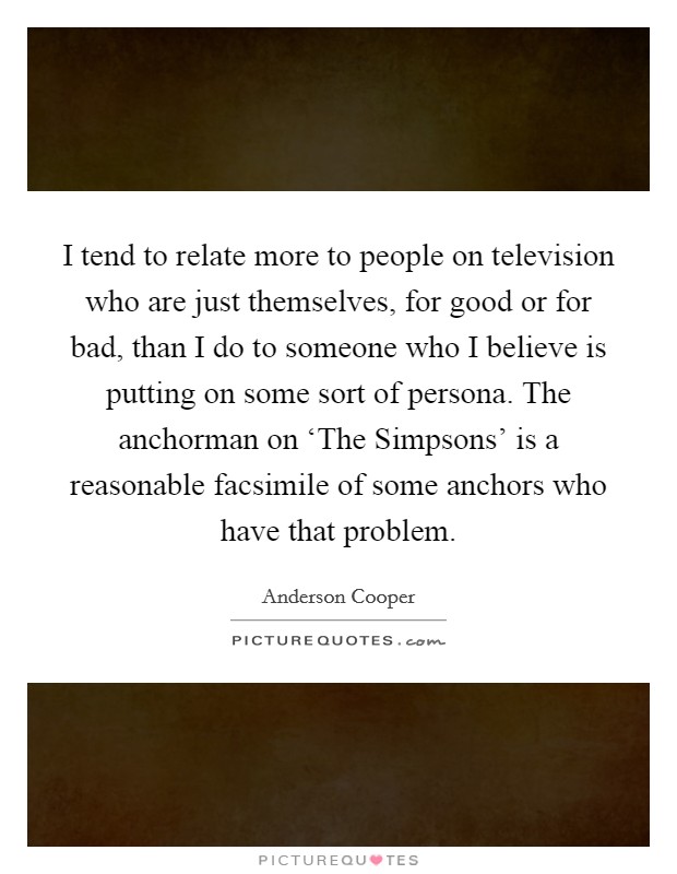 I tend to relate more to people on television who are just themselves, for good or for bad, than I do to someone who I believe is putting on some sort of persona. The anchorman on ‘The Simpsons' is a reasonable facsimile of some anchors who have that problem Picture Quote #1