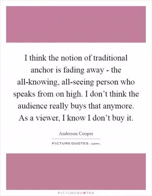 I think the notion of traditional anchor is fading away - the all-knowing, all-seeing person who speaks from on high. I don’t think the audience really buys that anymore. As a viewer, I know I don’t buy it Picture Quote #1