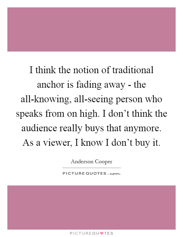 I think the notion of traditional anchor is fading away - the all-knowing, all-seeing person who speaks from on high. I don't think the audience really buys that anymore. As a viewer, I know I don't buy it Picture Quote #1