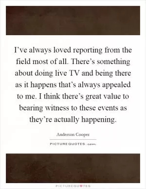 I’ve always loved reporting from the field most of all. There’s something about doing live TV and being there as it happens that’s always appealed to me. I think there’s great value to bearing witness to these events as they’re actually happening Picture Quote #1