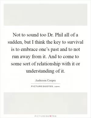 Not to sound too Dr. Phil all of a sudden, but I think the key to survival is to embrace one’s past and to not run away from it. And to come to some sort of relationship with it or understanding of it Picture Quote #1