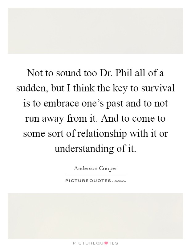 Not to sound too Dr. Phil all of a sudden, but I think the key to survival is to embrace one's past and to not run away from it. And to come to some sort of relationship with it or understanding of it Picture Quote #1