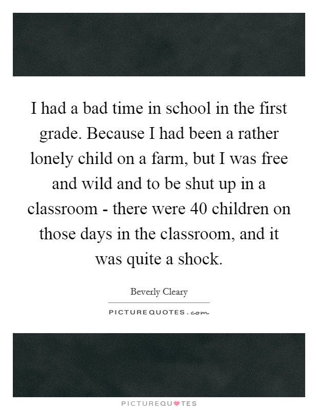 I had a bad time in school in the first grade. Because I had been a rather lonely child on a farm, but I was free and wild and to be shut up in a classroom - there were 40 children on those days in the classroom, and it was quite a shock Picture Quote #1