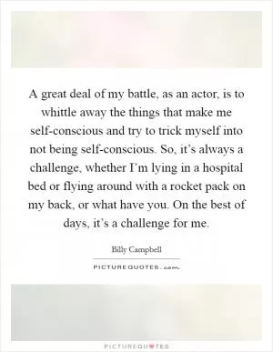 A great deal of my battle, as an actor, is to whittle away the things that make me self-conscious and try to trick myself into not being self-conscious. So, it’s always a challenge, whether I’m lying in a hospital bed or flying around with a rocket pack on my back, or what have you. On the best of days, it’s a challenge for me Picture Quote #1
