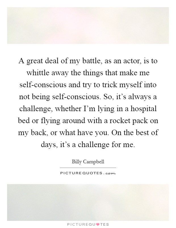 A great deal of my battle, as an actor, is to whittle away the things that make me self-conscious and try to trick myself into not being self-conscious. So, it's always a challenge, whether I'm lying in a hospital bed or flying around with a rocket pack on my back, or what have you. On the best of days, it's a challenge for me Picture Quote #1
