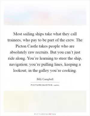 Most sailing ships take what they call trainees, who pay to be part of the crew. The Picton Castle takes people who are absolutely raw recruits. But you can’t just ride along. You’re learning to steer the ship, navigation; you’re pulling lines, keeping a lookout; in the galley you’re cooking Picture Quote #1