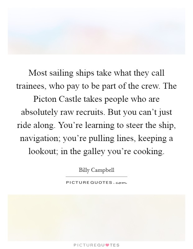 Most sailing ships take what they call trainees, who pay to be part of the crew. The Picton Castle takes people who are absolutely raw recruits. But you can't just ride along. You're learning to steer the ship, navigation; you're pulling lines, keeping a lookout; in the galley you're cooking Picture Quote #1