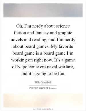 Oh, I’m nerdy about science fiction and fantasy and graphic novels and reading, and I’m nerdy about board games. My favorite board game is a board game I’m working on right now. It’s a game of Napoleonic era naval warfare, and it’s going to be fun Picture Quote #1