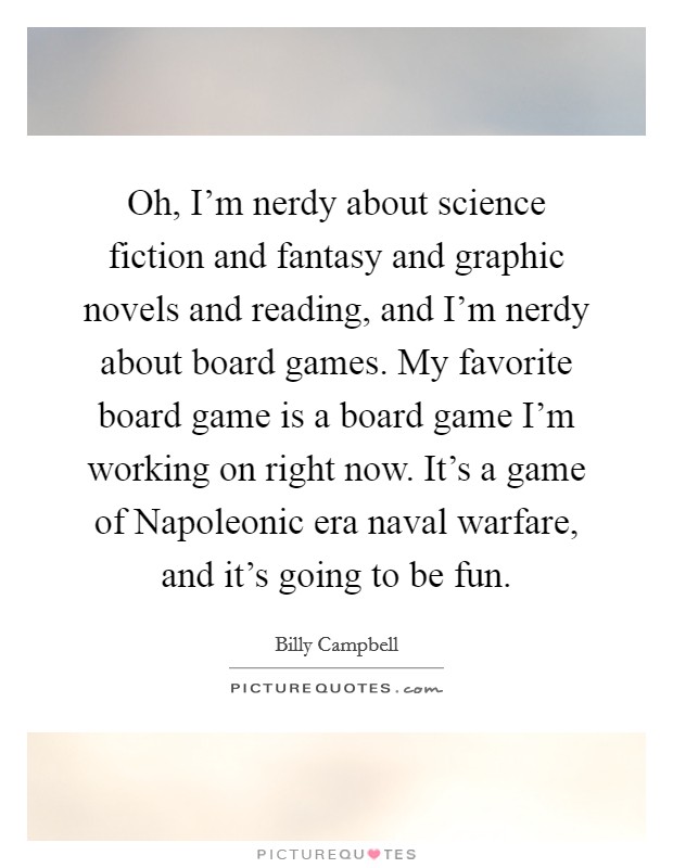 Oh, I'm nerdy about science fiction and fantasy and graphic novels and reading, and I'm nerdy about board games. My favorite board game is a board game I'm working on right now. It's a game of Napoleonic era naval warfare, and it's going to be fun Picture Quote #1