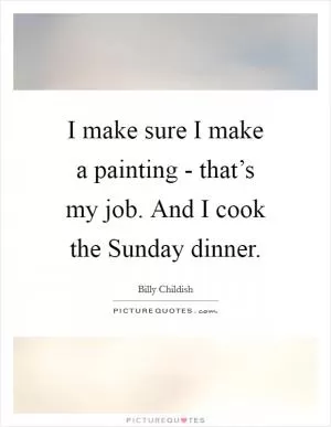 I make sure I make a painting - that’s my job. And I cook the Sunday dinner Picture Quote #1