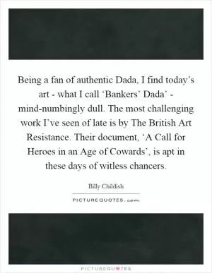Being a fan of authentic Dada, I find today’s art - what I call ‘Bankers’ Dada’ - mind-numbingly dull. The most challenging work I’ve seen of late is by The British Art Resistance. Their document, ‘A Call for Heroes in an Age of Cowards’, is apt in these days of witless chancers Picture Quote #1