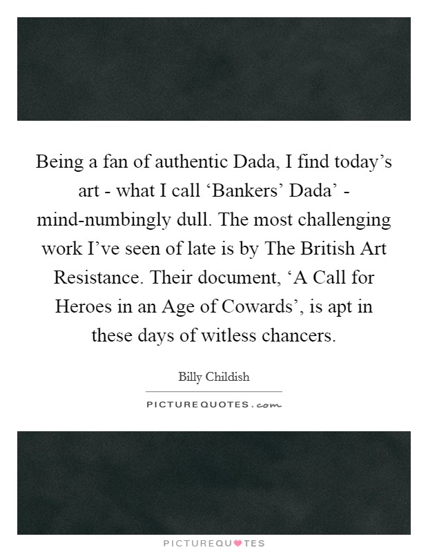 Being a fan of authentic Dada, I find today's art - what I call ‘Bankers' Dada' - mind-numbingly dull. The most challenging work I've seen of late is by The British Art Resistance. Their document, ‘A Call for Heroes in an Age of Cowards', is apt in these days of witless chancers Picture Quote #1