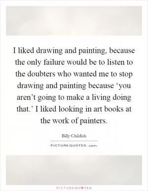 I liked drawing and painting, because the only failure would be to listen to the doubters who wanted me to stop drawing and painting because ‘you aren’t going to make a living doing that.’ I liked looking in art books at the work of painters Picture Quote #1