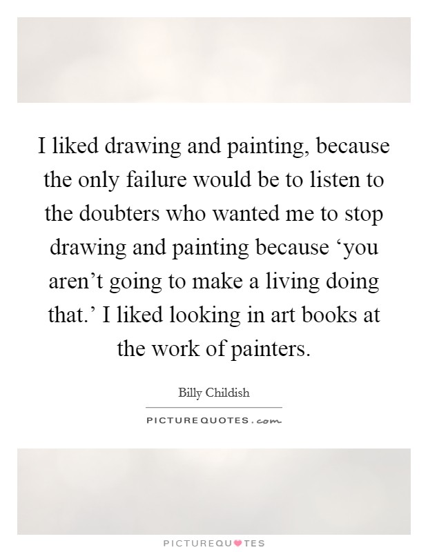 I liked drawing and painting, because the only failure would be to listen to the doubters who wanted me to stop drawing and painting because ‘you aren't going to make a living doing that.' I liked looking in art books at the work of painters Picture Quote #1