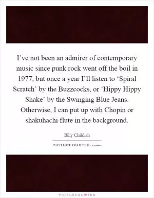 I’ve not been an admirer of contemporary music since punk rock went off the boil in 1977, but once a year I’ll listen to ‘Spiral Scratch’ by the Buzzcocks, or ‘Hippy Hippy Shake’ by the Swinging Blue Jeans. Otherwise, I can put up with Chopin or shakuhachi flute in the background Picture Quote #1