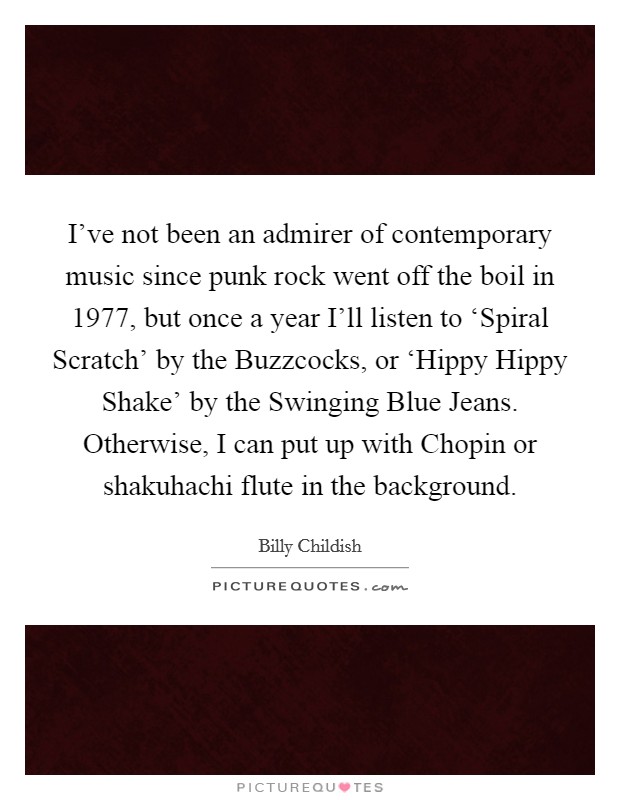 I've not been an admirer of contemporary music since punk rock went off the boil in 1977, but once a year I'll listen to ‘Spiral Scratch' by the Buzzcocks, or ‘Hippy Hippy Shake' by the Swinging Blue Jeans. Otherwise, I can put up with Chopin or shakuhachi flute in the background Picture Quote #1