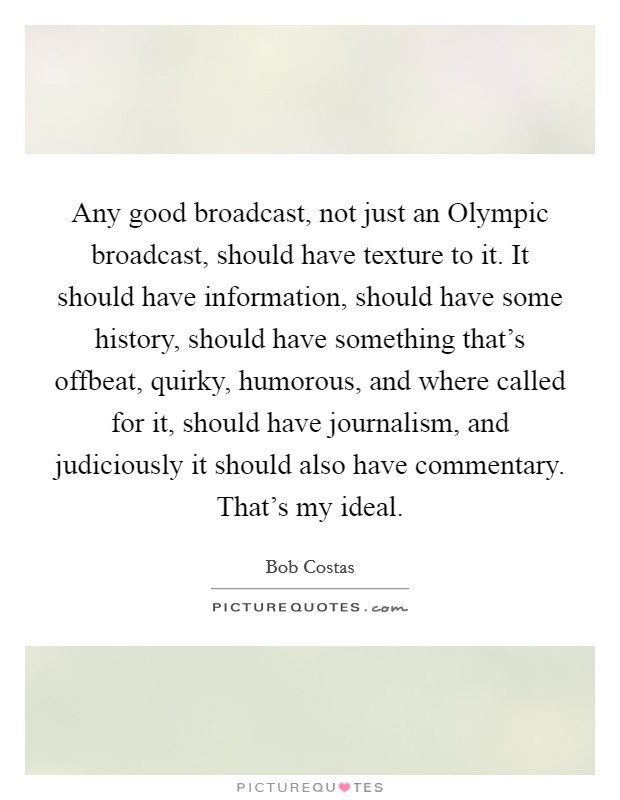 Any good broadcast, not just an Olympic broadcast, should have texture to it. It should have information, should have some history, should have something that's offbeat, quirky, humorous, and where called for it, should have journalism, and judiciously it should also have commentary. That's my ideal Picture Quote #1