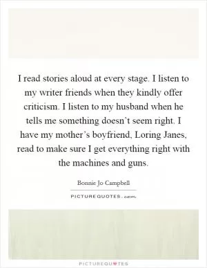 I read stories aloud at every stage. I listen to my writer friends when they kindly offer criticism. I listen to my husband when he tells me something doesn’t seem right. I have my mother’s boyfriend, Loring Janes, read to make sure I get everything right with the machines and guns Picture Quote #1