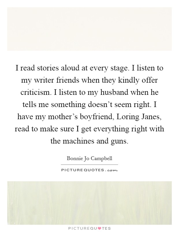 I read stories aloud at every stage. I listen to my writer friends when they kindly offer criticism. I listen to my husband when he tells me something doesn't seem right. I have my mother's boyfriend, Loring Janes, read to make sure I get everything right with the machines and guns Picture Quote #1