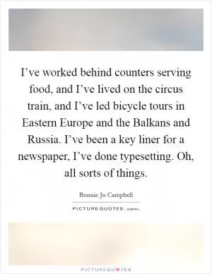 I’ve worked behind counters serving food, and I’ve lived on the circus train, and I’ve led bicycle tours in Eastern Europe and the Balkans and Russia. I’ve been a key liner for a newspaper, I’ve done typesetting. Oh, all sorts of things Picture Quote #1