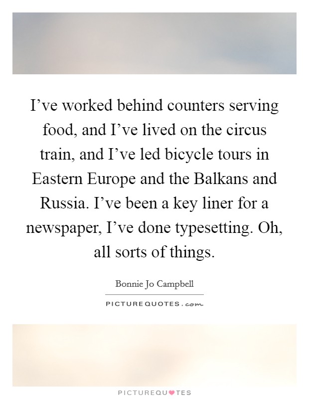 I've worked behind counters serving food, and I've lived on the circus train, and I've led bicycle tours in Eastern Europe and the Balkans and Russia. I've been a key liner for a newspaper, I've done typesetting. Oh, all sorts of things Picture Quote #1