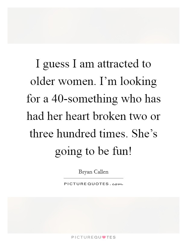 I guess I am attracted to older women. I'm looking for a 40-something who has had her heart broken two or three hundred times. She's going to be fun! Picture Quote #1