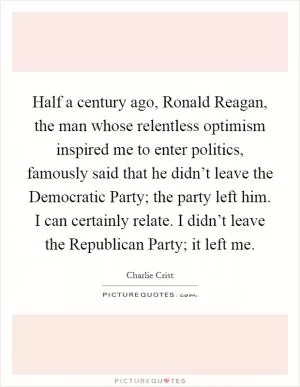 Half a century ago, Ronald Reagan, the man whose relentless optimism inspired me to enter politics, famously said that he didn’t leave the Democratic Party; the party left him. I can certainly relate. I didn’t leave the Republican Party; it left me Picture Quote #1