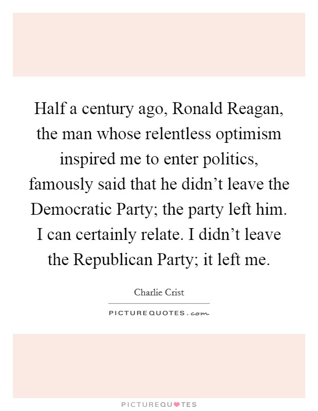 Half a century ago, Ronald Reagan, the man whose relentless optimism inspired me to enter politics, famously said that he didn't leave the Democratic Party; the party left him. I can certainly relate. I didn't leave the Republican Party; it left me Picture Quote #1