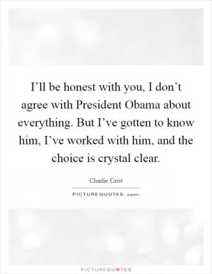I’ll be honest with you, I don’t agree with President Obama about everything. But I’ve gotten to know him, I’ve worked with him, and the choice is crystal clear Picture Quote #1