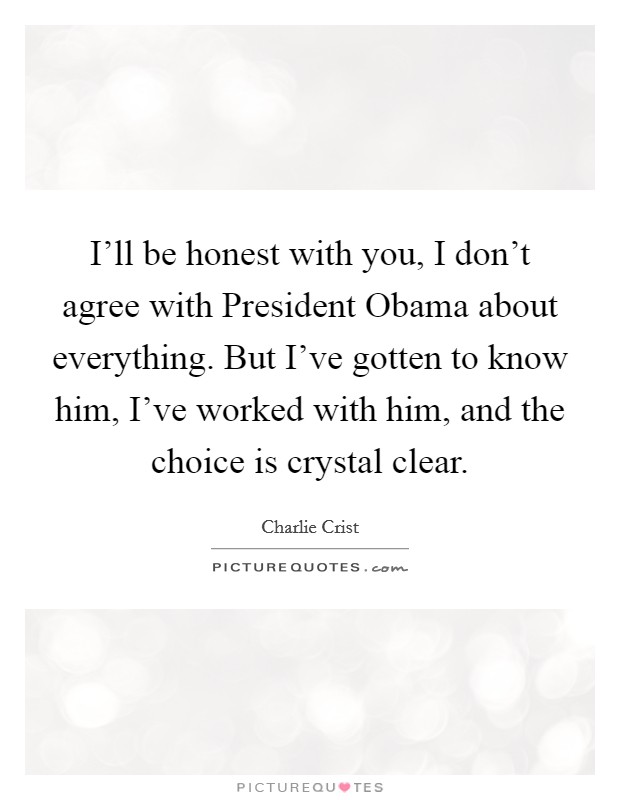 I'll be honest with you, I don't agree with President Obama about everything. But I've gotten to know him, I've worked with him, and the choice is crystal clear Picture Quote #1